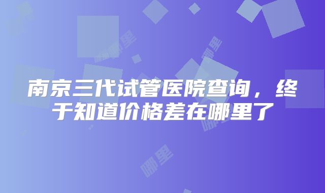 南京三代试管医院查询，终于知道价格差在哪里了