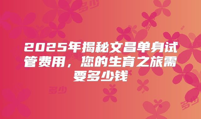 2025年揭秘文昌单身试管费用，您的生育之旅需要多少钱