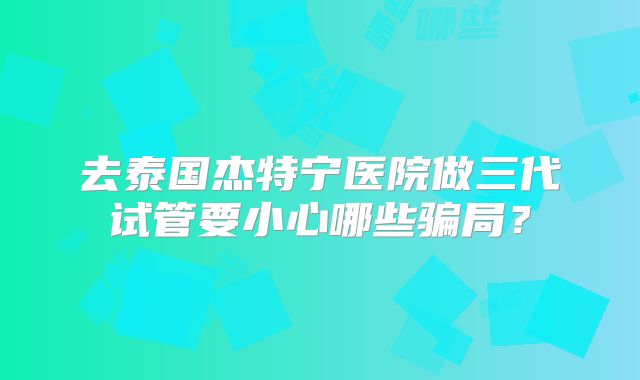 去泰国杰特宁医院做三代试管要小心哪些骗局？