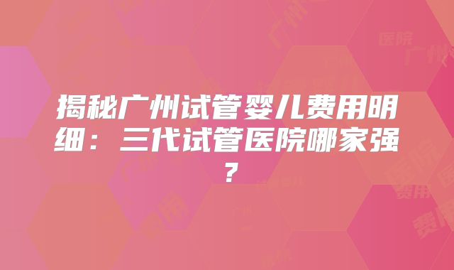 揭秘广州试管婴儿费用明细:三代试管医院哪家强?