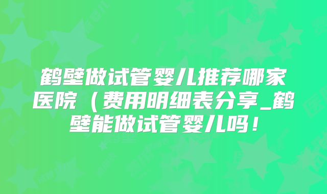 鹤壁做试管婴儿推荐哪家医院(费用明细表分享_鹤壁能做试管婴儿吗!