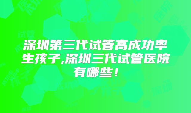 深圳第三代试管高成功率生孩子,深圳三代试管医院有哪些!
