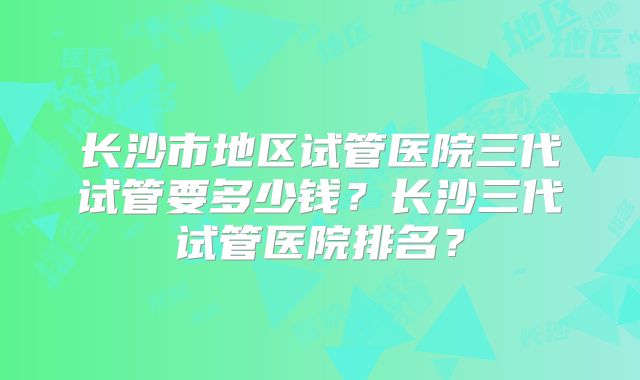 长沙市地区试管医院三代试管要多少钱?长沙三代试管医院排名?