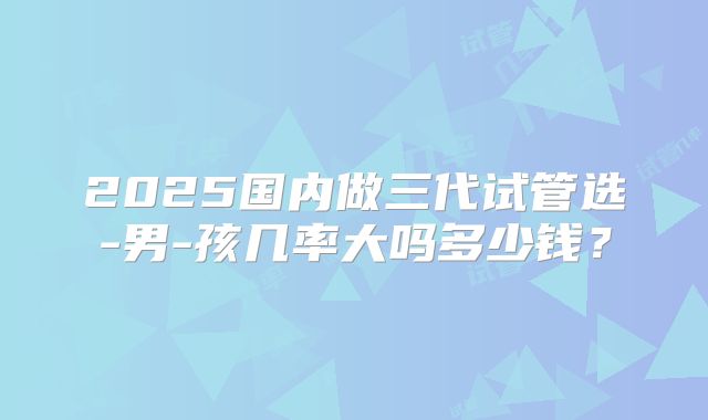 2025国内做三代试管选-男-孩几率大吗多少钱?