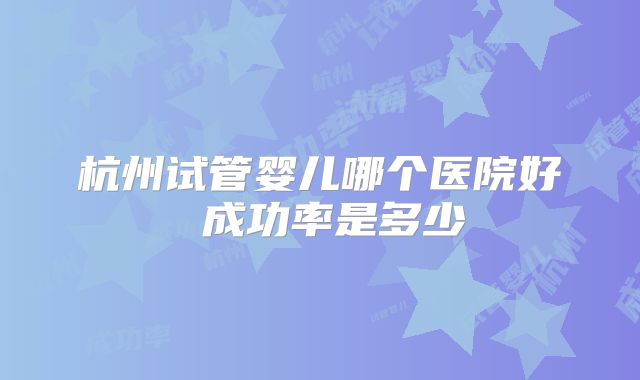 杭州试管婴儿哪个医院好 成功率是多少