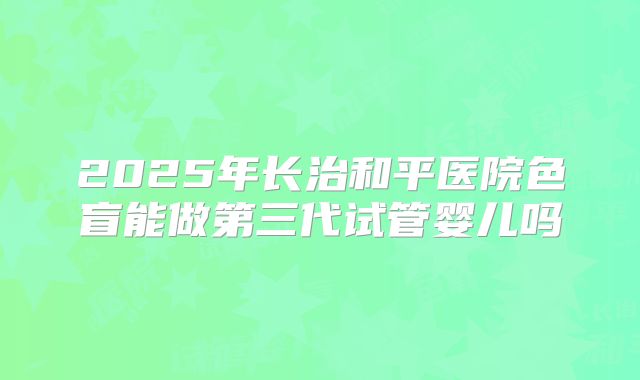 2025年长治和平医院色盲能做第三代试管婴儿吗