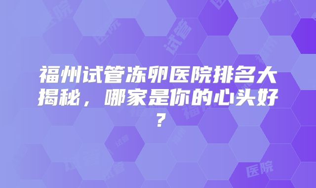 福州试管冻卵医院排名大揭秘，哪家是你的心头好？
