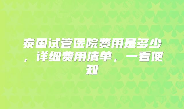 泰国试管医院费用是多少，详细费用清单，一看便知