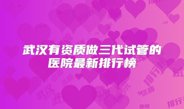 武汉有资质做三代试管的医院最新排行榜
