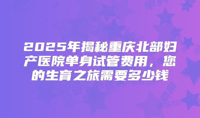 2025年揭秘重庆北部妇产医院单身试管费用，您的生育之旅需要多少钱