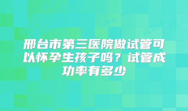 邢台市第三医院做试管可以怀孕生孩子吗？试管成功率有多少