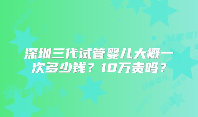 深圳三代试管婴儿大概一次多少钱？10万贵吗？