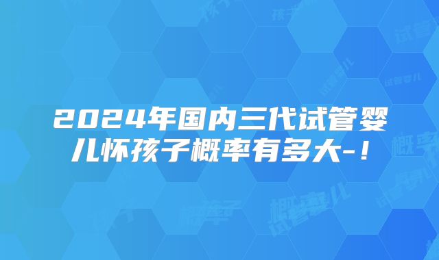 2024年国内三代试管婴儿怀孩子概率有多大-！