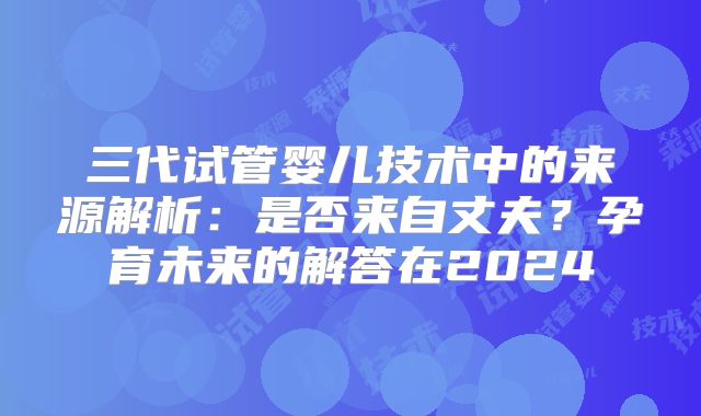 三代试管婴儿技术中的来源解析：是否来自丈夫？孕育未来的解答在2024