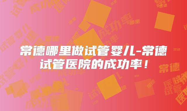 常德哪里做试管婴儿-常德试管医院的成功率!