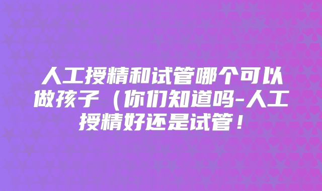 人工授精和试管哪个可以做孩子(你们知道吗-人工授精好还是试管!
