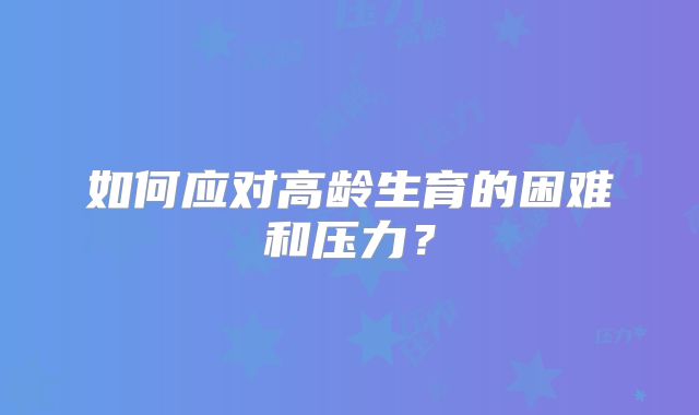 如何应对高龄生育的困难和压力？