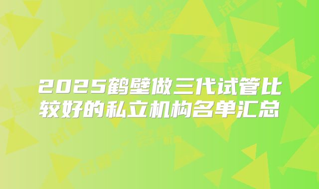 2025鹤壁做三代试管比较好的私立机构名单汇总
