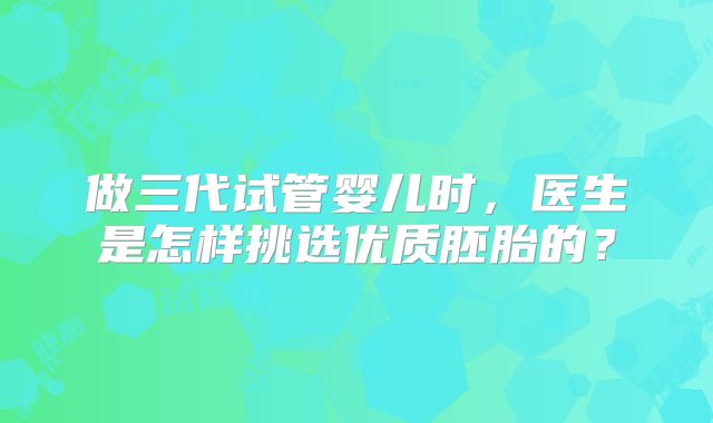 做三代试管婴儿时，医生是怎样挑选优质胚胎的？