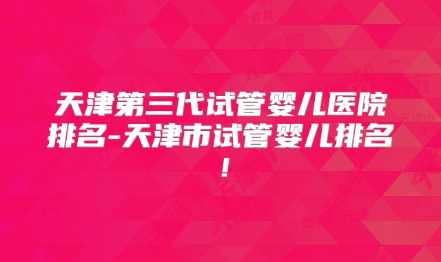 天津第三代试管婴儿医院排名-天津市试管婴儿排名！