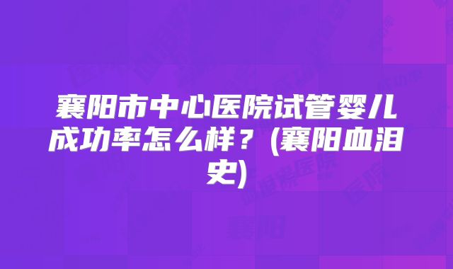 襄阳市中心医院试管婴儿成功率怎么样？(襄阳血泪史)