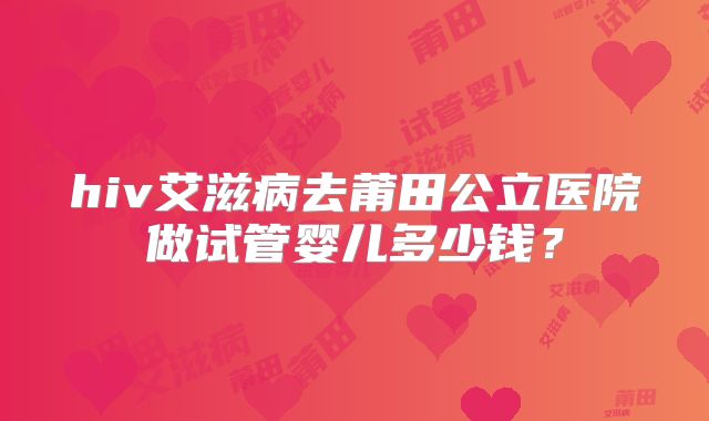 hiv艾滋病去莆田公立医院做试管婴儿多少钱？