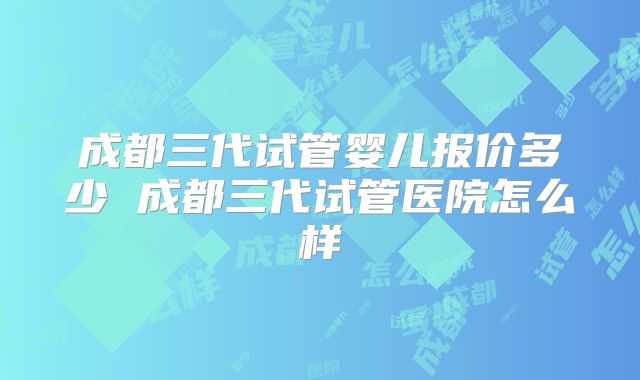 成都三代试管婴儿报价多少 成都三代试管医院怎么样