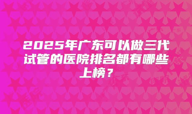 2025年广东可以做三代试管的医院排名都有哪些上榜？
