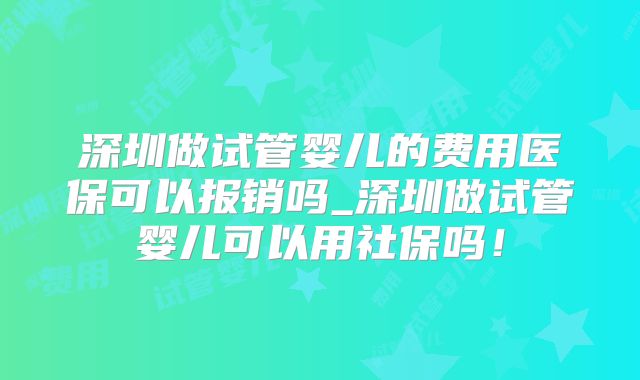 深圳做试管婴儿的费用医保可以报销吗_深圳做试管婴儿可以用社保吗!