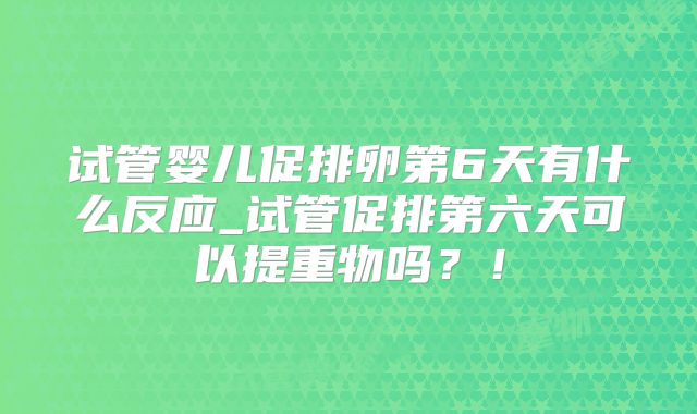 试管婴儿促排卵第6天有什么反应_试管促排第六天可以提重物吗？！