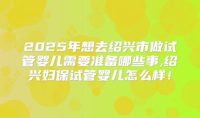 2025年想去绍兴市做试管婴儿需要准备哪些事,绍兴妇保试管婴儿怎么样！