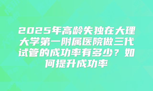 2025年高龄失独在大理大学第一附属医院做三代试管的成功率有多少?如何提升成功率