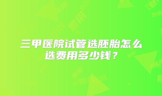 三甲医院试管选胚胎怎么选费用多少钱?