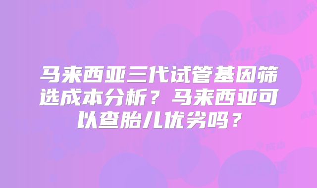 马来西亚三代试管基因筛选成本分析？马来西亚可以查胎儿优劣吗？