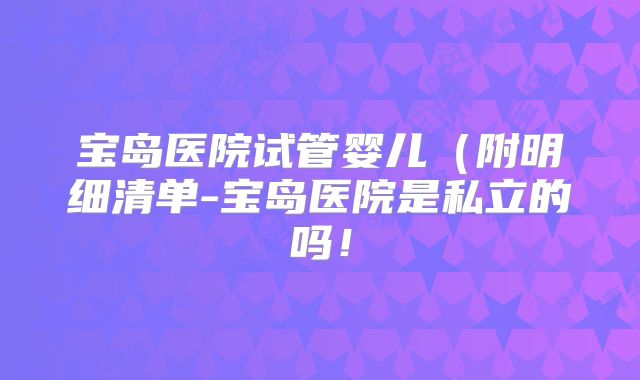 宝岛医院试管婴儿(附明细清单-宝岛医院是私立的吗!