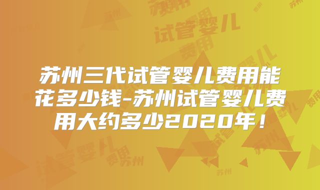 苏州三代试管婴儿费用能花多少钱-苏州试管婴儿费用大约多少2020年！