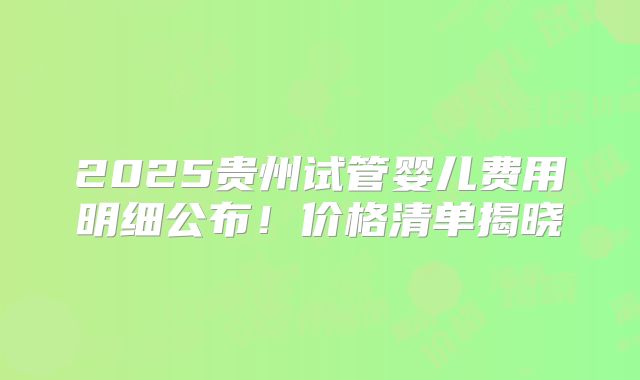 2025贵州试管婴儿费用明细公布！价格清单揭晓
