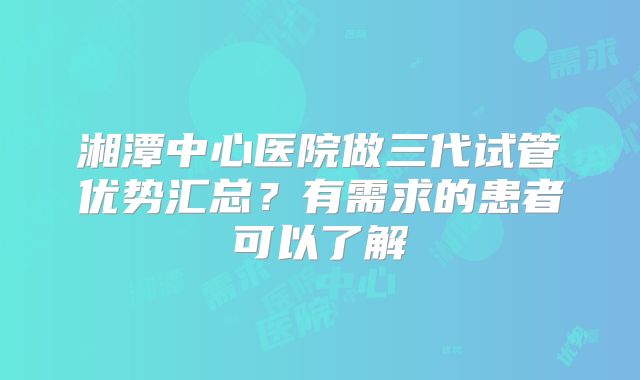 湘潭中心医院做三代试管优势汇总？有需求的患者可以了解