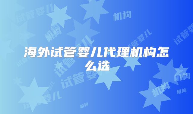海外试管婴儿代理机构怎么选