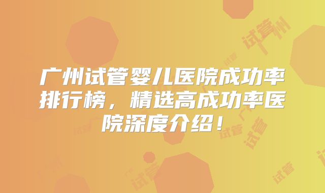 广州试管婴儿医院成功率排行榜,精选高成功率医院深度介绍!