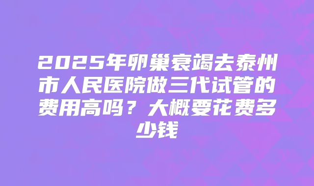 2025年卵巢衰竭去泰州市人民医院做三代试管的费用高吗?大概要花费多少钱