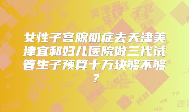 女性子宫腺肌症去天津美津宜和妇儿医院做三代试管生子预算十万块够不够？