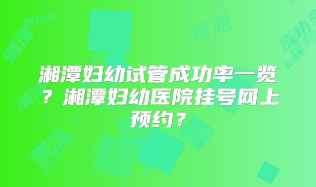 湘潭妇幼试管成功率一览？湘潭妇幼医院挂号网上预约？