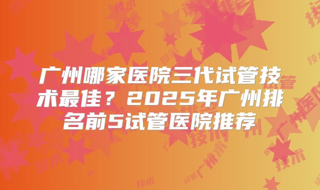广州哪家医院三代试管技术最佳？2025年广州排名前5试管医院推荐
