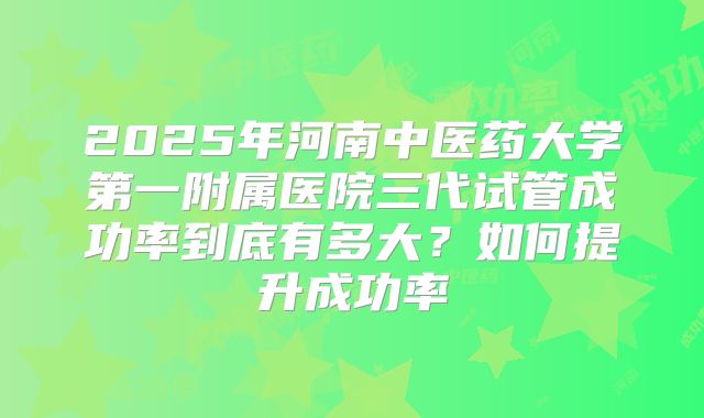 2025年河南中医药大学第一附属医院三代试管成功率到底有多大？如何提升成功率