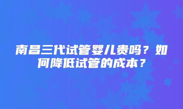 南昌三代试管婴儿贵吗?如何降低试管的成本?