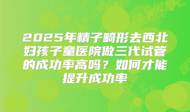 2025年精子畸形去西北妇孩子童医院做三代试管的成功率高吗?如何才能提升成功率