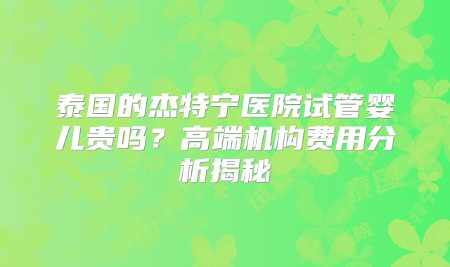 泰国的杰特宁医院试管婴儿贵吗？高端机构费用分析揭秘