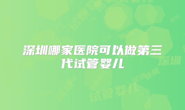 深圳哪家医院可以做第三代试管婴儿