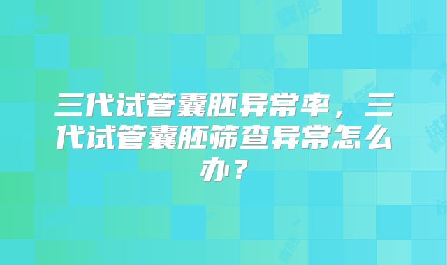 三代试管囊胚异常率,三代试管囊胚筛查异常怎么办?